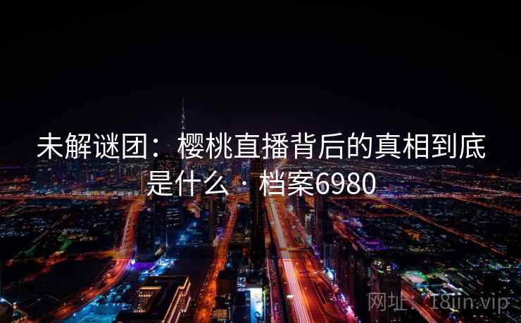 未解谜团：樱桃直播背后的真相到底是什么 · 档案6980