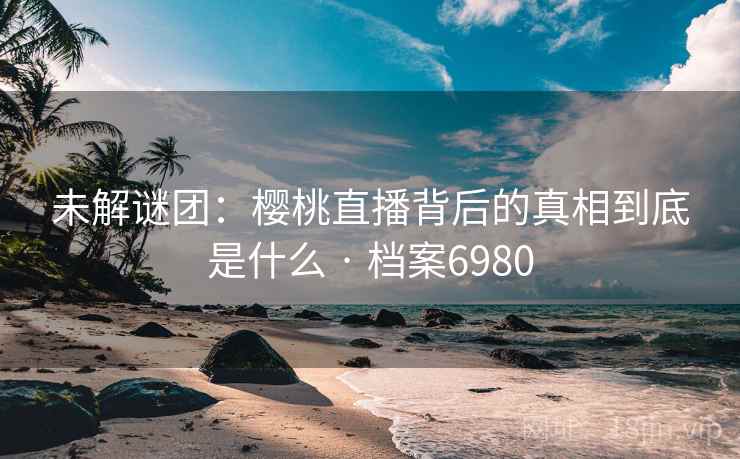 未解谜团：樱桃直播背后的真相到底是什么 · 档案6980  第2张