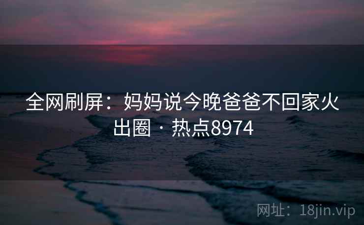 全网刷屏：妈妈说今晚爸爸不回家火出圈 · 热点8974  第1张