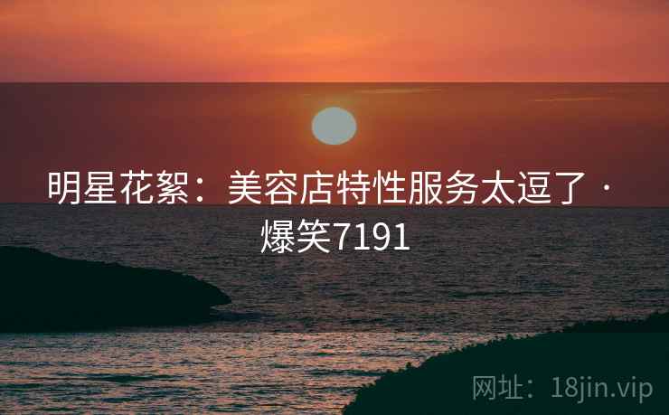 明星花絮：美容店特性服务太逗了 · 爆笑7191  第2张