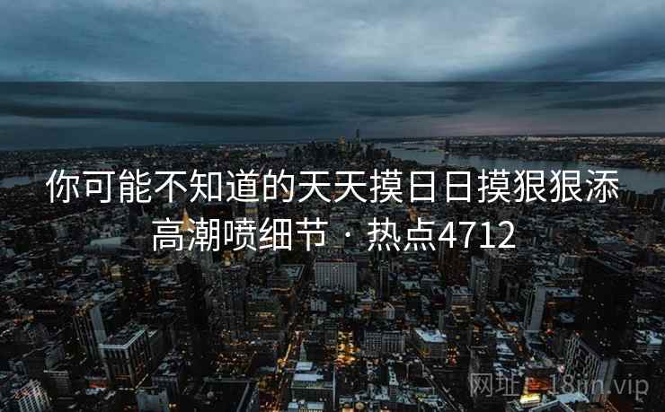 你可能不知道的天天摸日日摸狠狠添高潮喷细节 · 热点4712