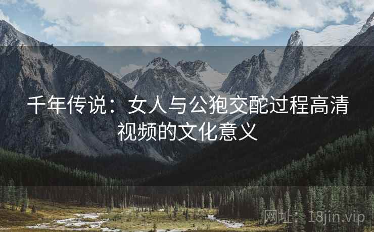 千年传说：女人与公狍交酡过程高清视频的文化意义  第2张