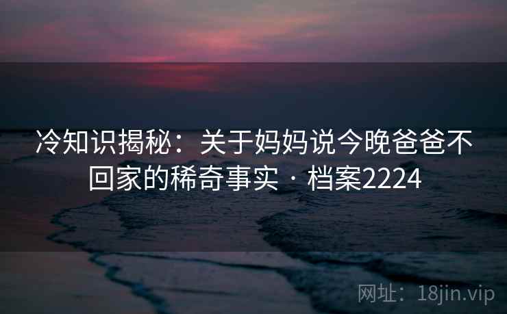 冷知识揭秘：关于妈妈说今晚爸爸不回家的稀奇事实 · 档案2224  第2张