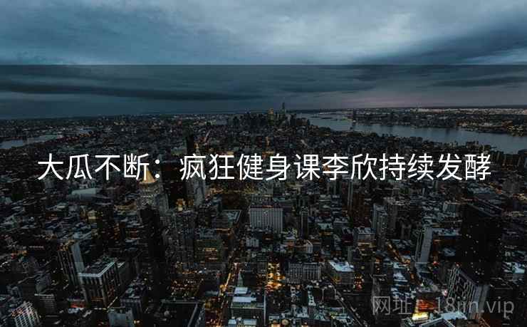 大瓜不断：疯狂健身课李欣持续发酵