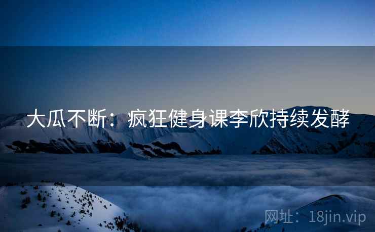 大瓜不断：疯狂健身课李欣持续发酵  第2张