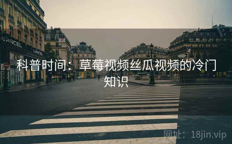 科普时间：草莓视频丝瓜视频的冷门知识