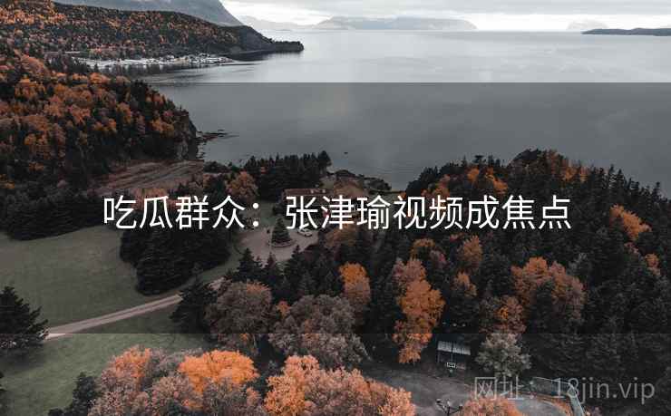 吃瓜群众：张津瑜视频成焦点  第2张