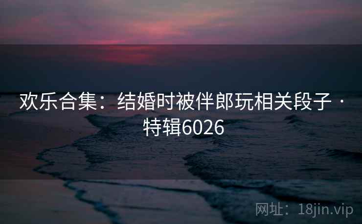 欢乐合集：结婚时被伴郎玩相关段子 · 特辑6026