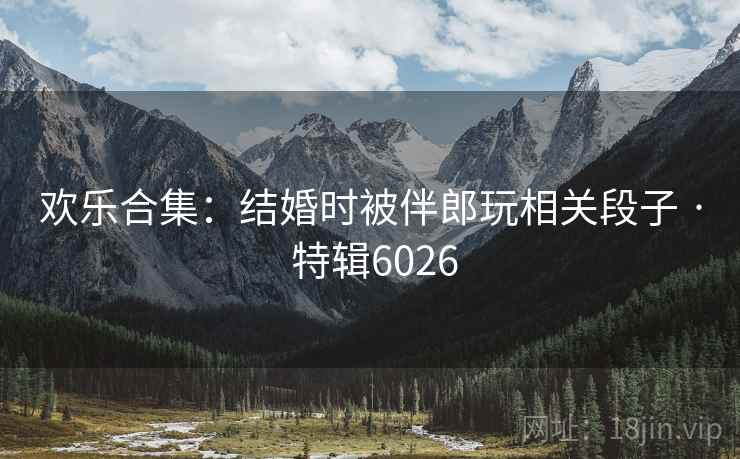 欢乐合集：结婚时被伴郎玩相关段子 · 特辑6026