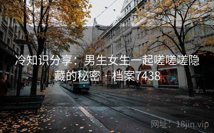冷知识分享:男生女生一起嗟嗟嗟隐藏的秘密 · 档案7438 第2张 冷知识分享:男生女生一起嗟嗟嗟隐藏的秘密 · 档案7438 第2张