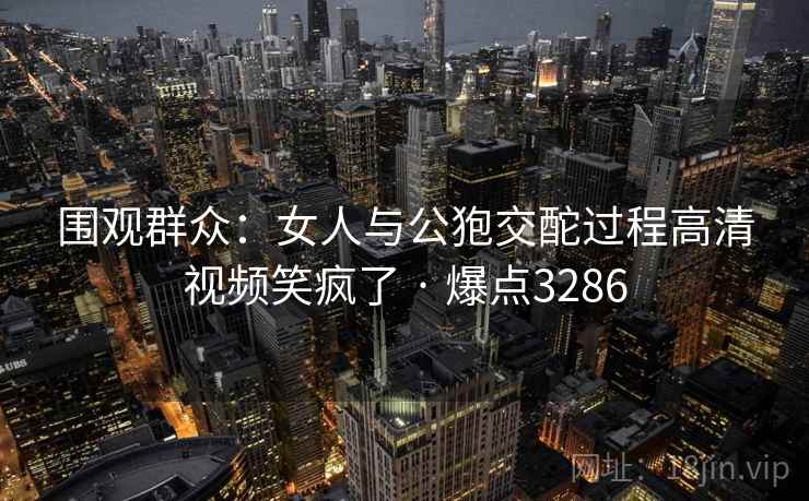 围观群众:女人与公狍交酡过程高清视频笑疯了 · 爆点3286 第2张 围观群众:女人与公狍交酡过程高清视频笑疯了 · 爆点3286 第2张