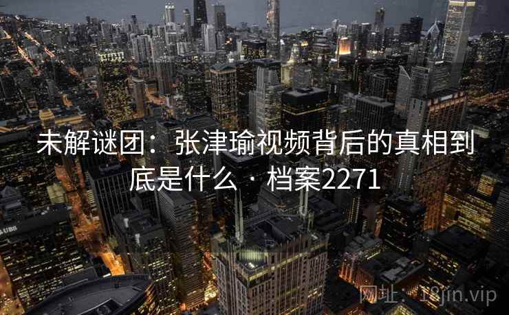 未解谜团:张津瑜视频背后的真相到底是什么 · 档案2271 第2张 未解谜团:张津瑜视频背后的真相到底是什么 · 档案2271 第2张
